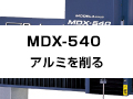 MDX-540
～アルミを削る～